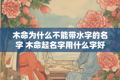 木命为什么不能带水字的名字 木命起名字用什么字好 木命为什么不能带水字的名字 木命起名字用什么字好