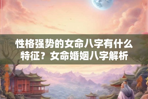 性格强势的女命八字有什么特征？女命婚姻八字解析