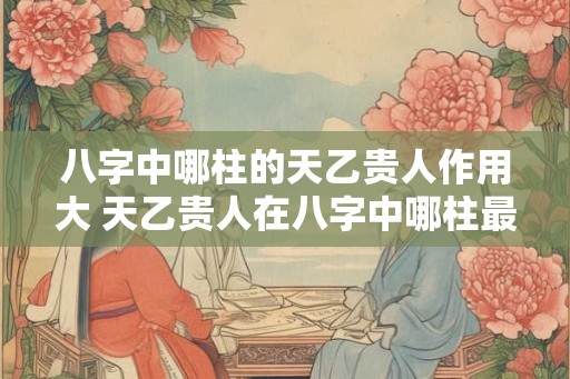 八字中哪柱的天乙贵人作用大 天乙贵人在八字中哪柱最有作用 八字中哪柱的天乙贵人作用大 天乙贵人在八字中哪柱最有作用