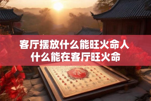 客厅摆放什么能旺火命人 什么能在客厅旺火命 客厅摆放什么能旺火命人 什么能在客厅旺火命