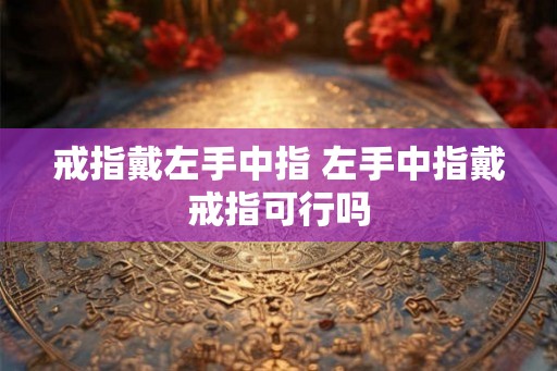 戒指戴左手中指 左手中指戴戒指可行吗