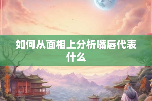如何从面相上分析嘴唇代表什么 如何从面相上分析嘴唇代表什么