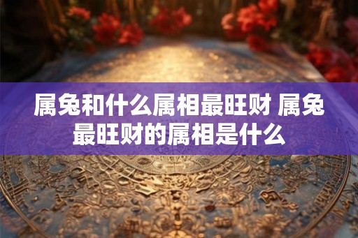 属兔和什么属相最旺财 属兔最旺财的属相是什么
