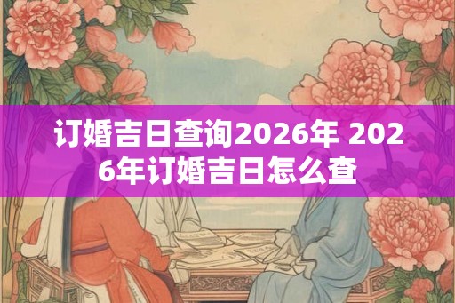 订婚吉日查询2026年 2026年订婚吉日怎么查