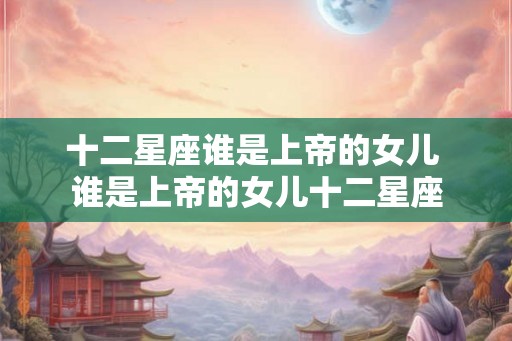 十二星座谁是上帝的女儿 谁是上帝的女儿十二星座 十二星座谁是上帝的女儿 谁是上帝的女儿十二星座