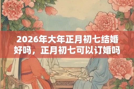 2026年大年正月初七结婚好吗，正月初七可以订婚吗？