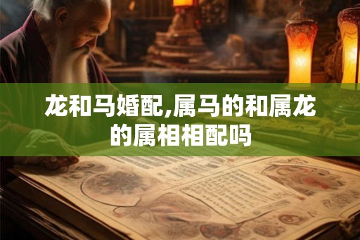 龙和马婚配,属马的和属龙的属相相配吗 龙和马婚配,属马的和属龙的属相相配吗