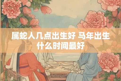 属蛇人几点出生好 马年出生什么时间最好 属蛇人几点出生好 马年出生什么时间最好