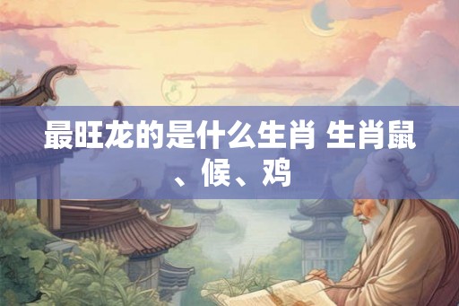 最旺龙的是什么生肖 生肖鼠、候、鸡 最旺龙的是什么生肖 生肖鼠、候、鸡