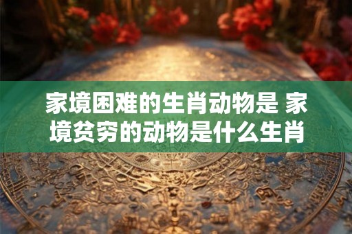 家境困难的生肖动物是 家境贫穷的动物是什么生肖