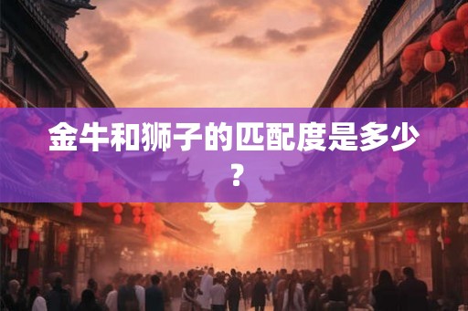 金牛和狮子的匹配度是多少? 金牛和狮子的匹配度是多少?