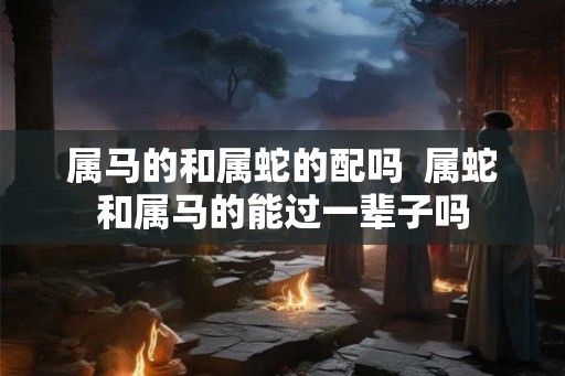 属马的和属蛇的配吗  属蛇和属马的能过一辈子吗