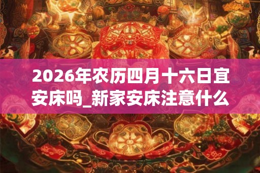 2026年农历四月十六日宜安床吗_新家安床注意什么