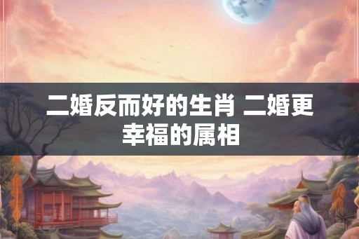 二婚反而好的生肖 二婚更幸福的属相 二婚反而好的生肖 二婚更幸福的属相