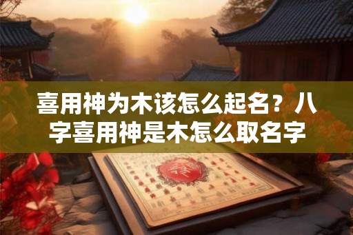喜用神为木该怎么起名？八字喜用神是木怎么取名字