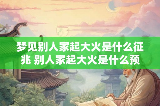 梦见别人家起大火是什么征兆 别人家起大火是什么预兆