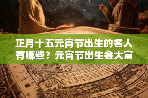 正月十五元宵节出生的名人有哪些？元宵节出生会大富大贵？