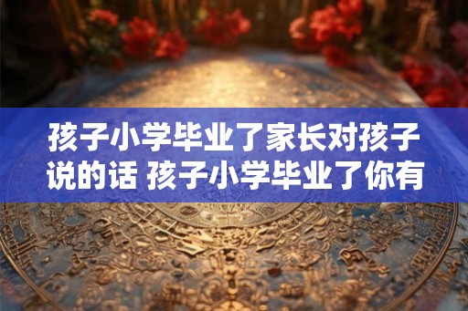 孩子小学毕业了家长对孩子说的话 孩子小学毕业了你有什么期望