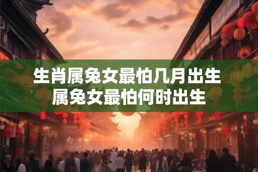 生肖属兔女最怕几月出生 属兔女最怕何时出生