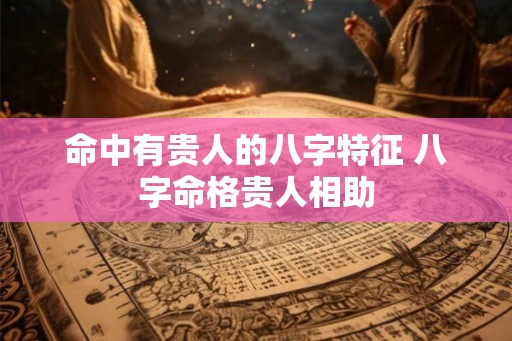 命中有贵人的八字特征 八字命格贵人相助 命中有贵人的八字特征 八字命格贵人相助