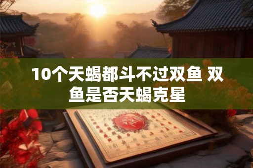 10个天蝎都斗不过双鱼 双鱼是否天蝎克星 10个天蝎都斗不过双鱼 双鱼是否天蝎克星