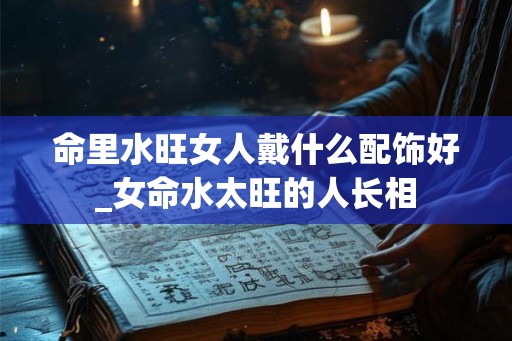 命里水旺女人戴什么配饰好_女命水太旺的人长相