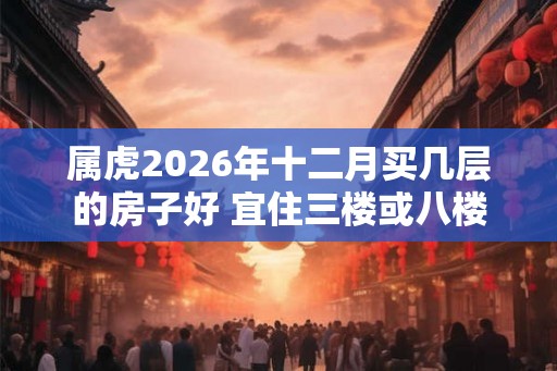 属虎2026年十二月买几层的房子好 宜住三楼或八楼 属虎2026年十二月买几层的房子好 宜住三楼或八楼