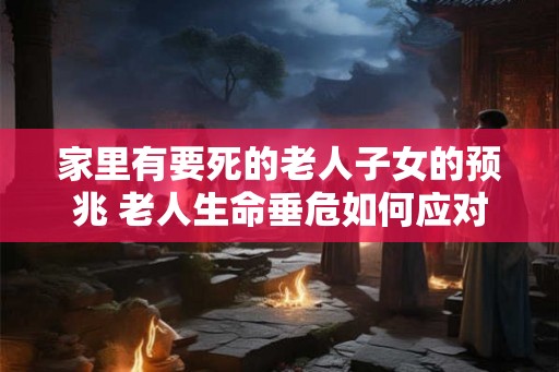 家里有要死的老人子女的预兆 老人生命垂危如何应对