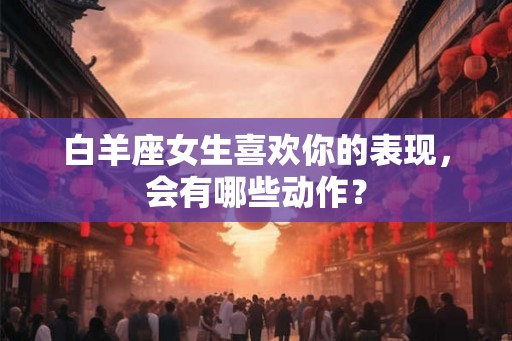 白羊座女生喜欢你的表现,会有哪些动作? 白羊座女生喜欢你的表现,会有哪些动作?