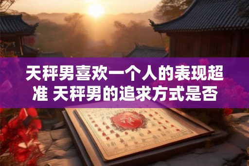 天秤男喜欢一个人的表现超准 天秤男的追求方式是否超准