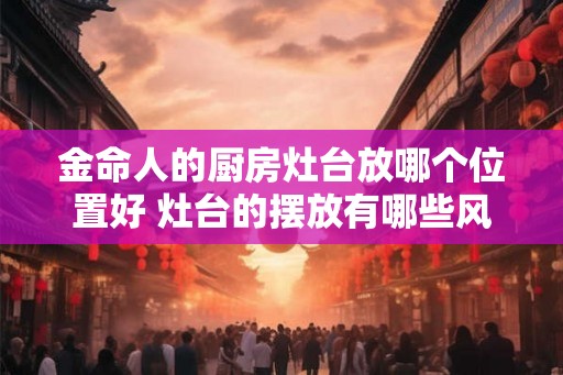 金命人的厨房灶台放哪个位置好 灶台的摆放有哪些风水讲究
