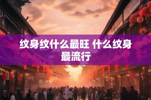 纹身纹什么最旺 什么纹身最流行 纹身纹什么最旺 什么纹身最流行