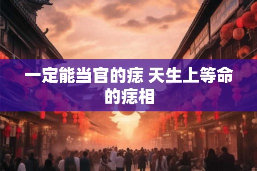 一定能当官的痣 天生上等命的痣相 一定能当官的痣 天生上等命的痣相