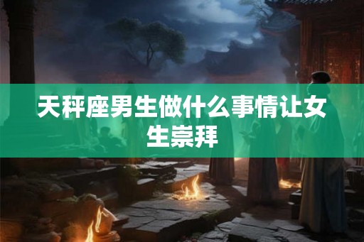 天秤座男生做什么事情让女生崇拜