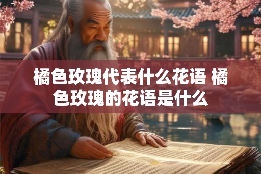 橘色玫瑰代表什么花语 橘色玫瑰的花语是什么
