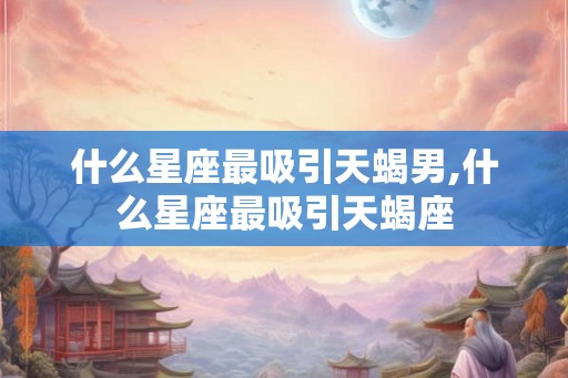 什么星座最吸引天蝎男,什么星座最吸引天蝎座