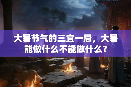 大暑节气的三宜一忌，大暑能做什么不能做什么？