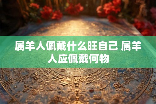 属羊人佩戴什么旺自己 属羊人应佩戴何物