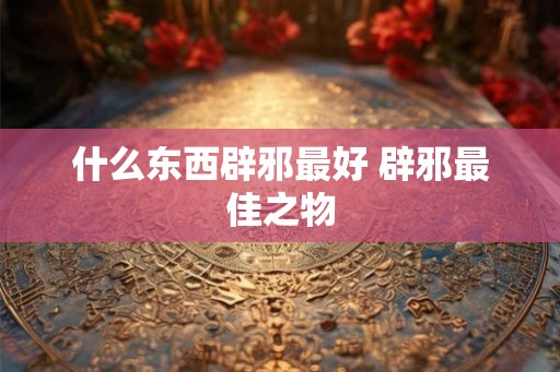 什么东西辟邪最好 辟邪最佳之物 什么东西辟邪最好 辟邪最佳之物