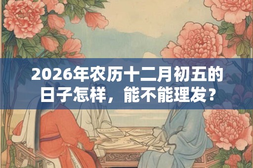 2026年农历十二月初五的日子怎样，能不能理发？