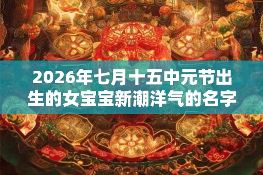 2026年七月十五中元节出生的女宝宝新潮洋气的名字 2026年七月十五中元节出生的女宝宝新潮洋气的名字