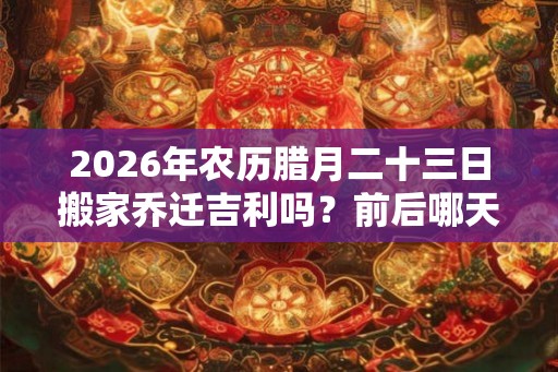 2026年农历腊月二十三日搬家乔迁吉利吗?前后哪天搬家好? 2026年农历腊月二十三日搬家乔迁吉利吗?前后哪天搬家好?