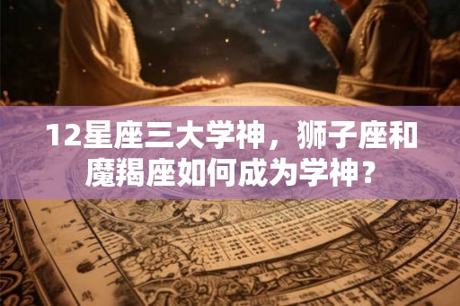 12星座三大学神，狮子座和魔羯座如何成为学神？