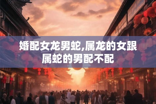 婚配女龙男蛇,属龙的女跟属蛇的男配不配
