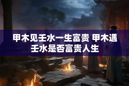 甲木见壬水一生富贵 甲木遇壬水是否富贵人生 甲木见壬水一生富贵 甲木遇壬水是否富贵人生