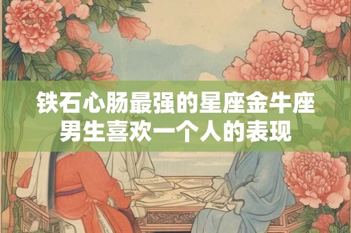 铁石心肠最强的星座金牛座男生喜欢一个人的表现
