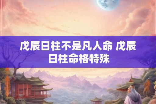 戊辰日柱不是凡人命 戊辰日柱命格特殊