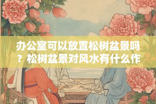办公室可以放置松树盆景吗？松树盆景对风水有什么作用？