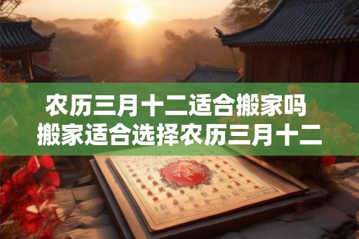 农历三月十二适合搬家吗 搬家适合选择农历三月十二吗
