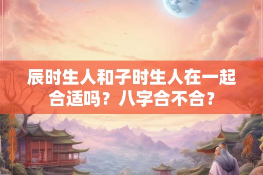 辰时生人和子时生人在一起合适吗？八字合不合？
